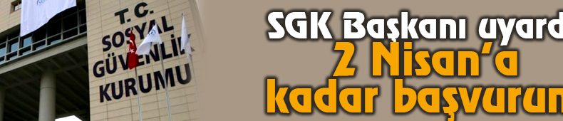 SGK Başkanı Uyardı: 2 Nisan’a Kadar Başvurun!