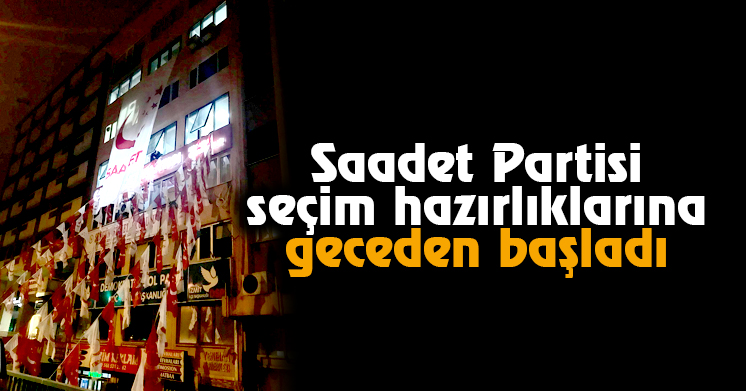 Saadet Partisi seçim hazırlıklarına geceden başladı