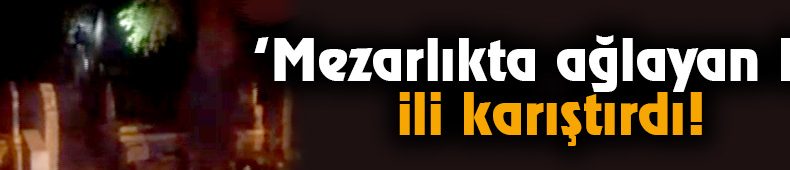 ‘Mezarlıkta ağlayan kız’ ili karıştırdı! Polis peşine düştü