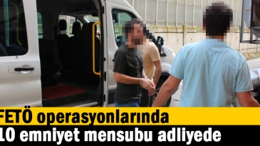 FETÖ operasyonlarında 10 emniyet mensubu adliyede