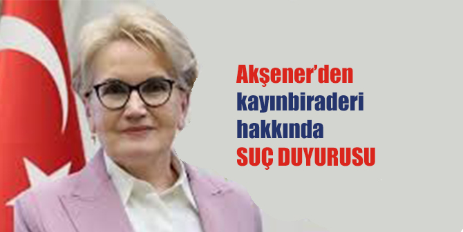 Meral Akşener’den kayınbiraderi hakkında suç duyurusu